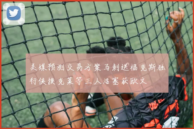 美媒预测交易方案马刺送福克斯独行侠换克莱等三人活塞获欧文