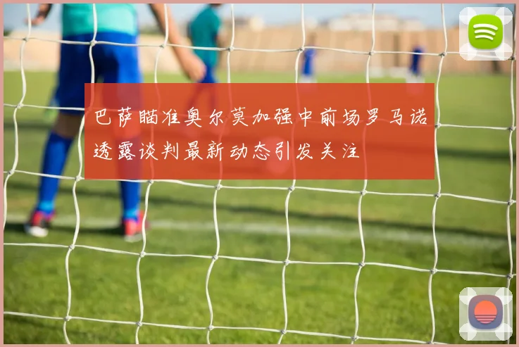 巴萨瞄准奥尔莫加强中前场罗马诺透露谈判最新动态引发关注