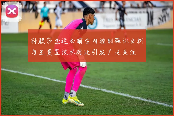 孙颖莎全运会前台内控制强化分析与王曼昱技术对比引发广泛关注