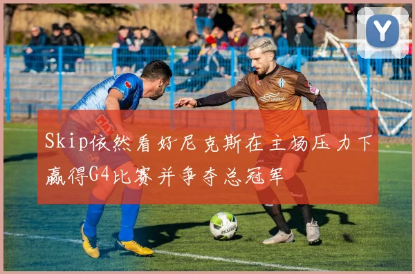 Skip依然看好尼克斯在主场压力下赢得G4比赛并争夺总冠军