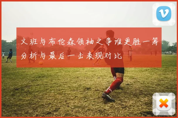 文班与布伦森领袖之争谁更胜一筹分析与最后一击表现对比