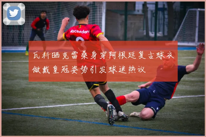 瓦科晒克雷桑身穿阿根廷复古球衣做戴皇冠姿势引发球迷热议