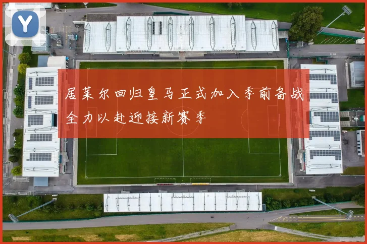 居莱尔回归皇马正式加入季前备战全力以赴迎接新赛季
