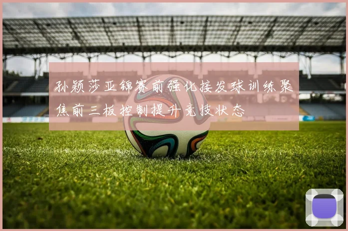 孙颖莎亚锦赛前强化接发球训练聚焦前三板控制提升竞技状态