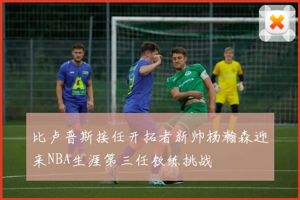 比卢普斯接任开拓者新帅杨瀚森迎来NBA生涯第三任教练挑战