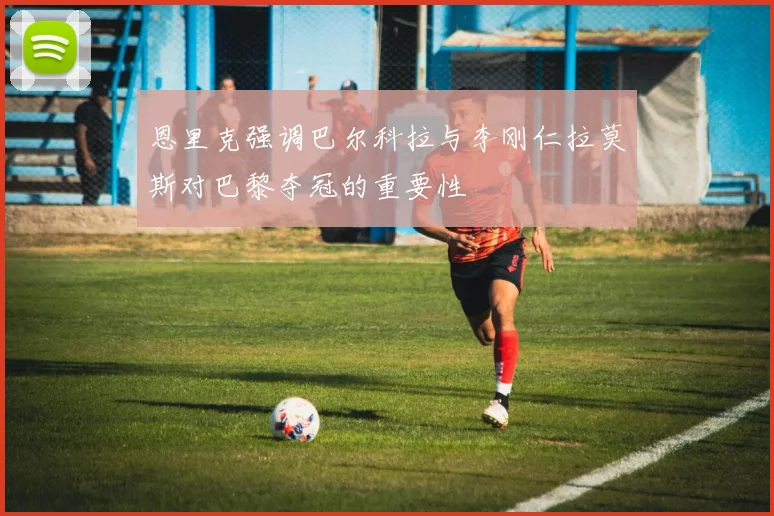 恩里克强调巴尔科拉与李刚仁拉莫斯对巴黎夺冠的重要性